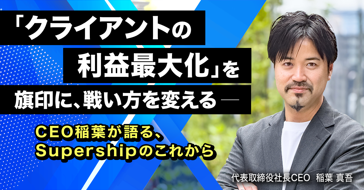 「クライアントの利益最大化」を旗印に、戦い方を変える ── CEO稲葉が語る、Supershipのこれから